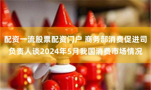 配资一流股票配资门户 商务部消费促进司负责人谈2024年5月我国消费市场情况