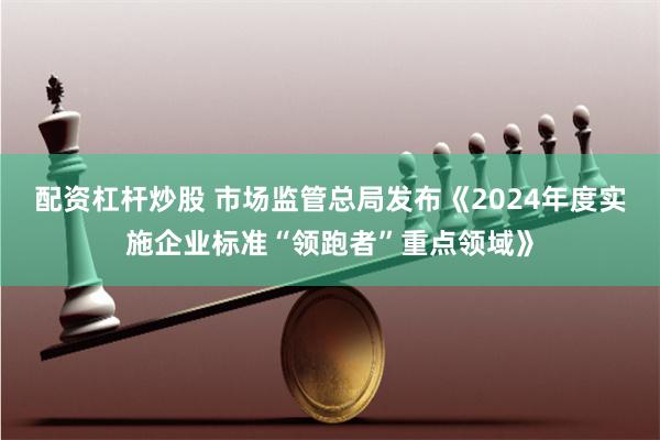 配资杠杆炒股 市场监管总局发布《2024年度实施企业标准“领跑者”重点领域》