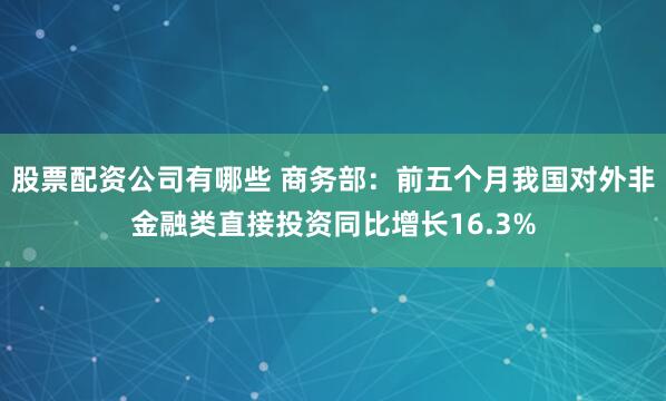 股票配资公司有哪些 商务部：前五个月我国对外非金融类直接投资同比增长16.3%