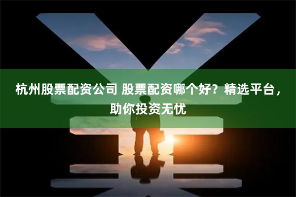 杭州股票配资公司 股票配资哪个好？精选平台，助你投资无忧