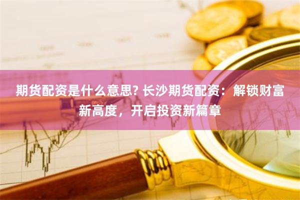 期货配资是什么意思? 长沙期货配资：解锁财富新高度，开启投资新篇章