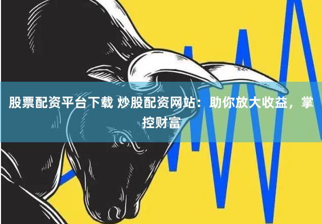 股票配资平台下载 炒股配资网站：助你放大收益，掌控财富