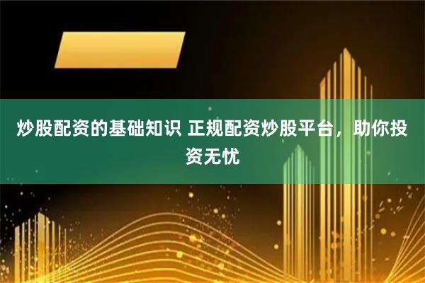 炒股配资的基础知识 正规配资炒股平台，助你投资无忧