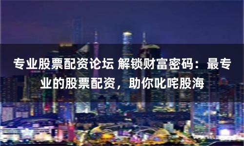 专业股票配资论坛 解锁财富密码：最专业的股票配资，助你叱咤股海