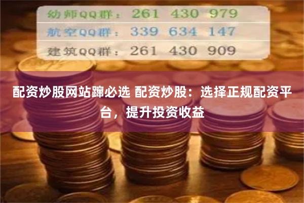 配资炒股网站蹿必选 配资炒股：选择正规配资平台，提升投资收益