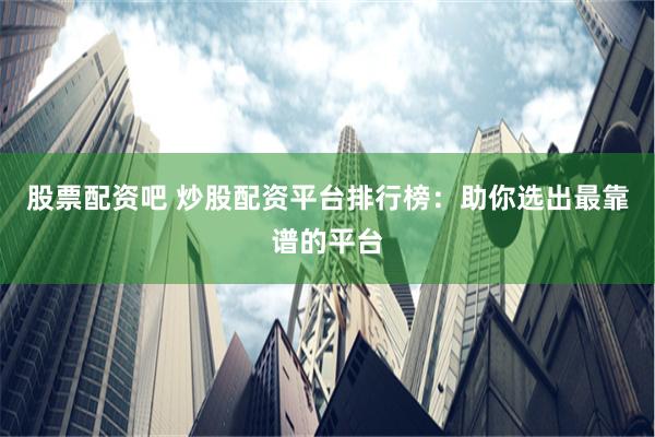 股票配资吧 炒股配资平台排行榜：助你选出最靠谱的平台