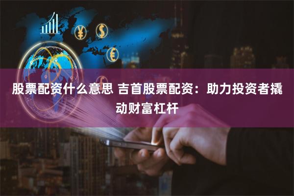 股票配资什么意思 吉首股票配资：助力投资者撬动财富杠杆