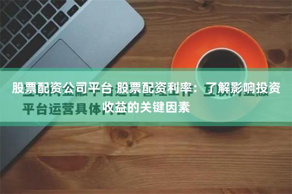 股票配资公司平台 股票配资利率：了解影响投资收益的关键因素