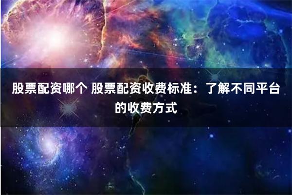 股票配资哪个 股票配资收费标准：了解不同平台的收费方式
