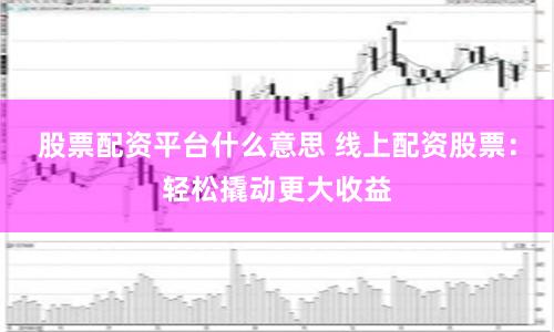 股票配资平台什么意思 线上配资股票：轻松撬动更大收益
