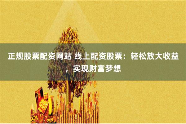 正规股票配资网站 线上配资股票：轻松放大收益，实现财富梦想