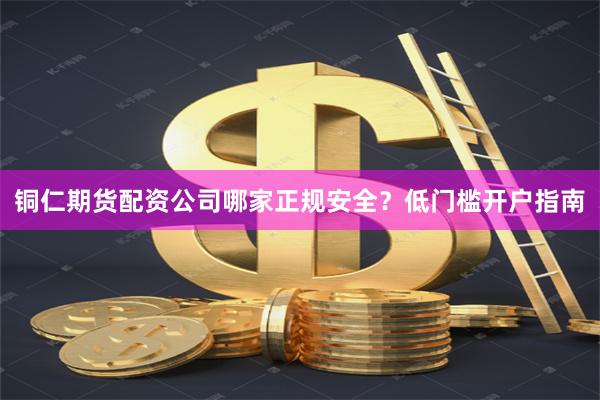 铜仁期货配资公司哪家正规安全？低门槛开户指南