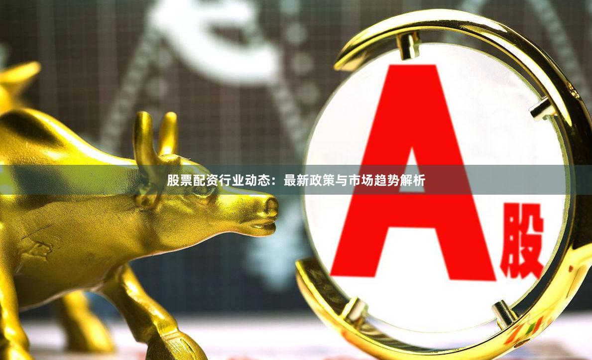 股票配资行业动态：最新政策与市场趋势解析